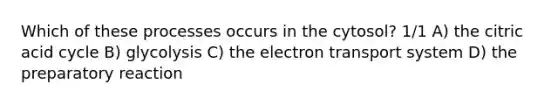 Which of these processes occurs in the cytosol? 1/1 A) the citric acid cycle B) glycolysis C) the electron transport system D) the preparatory reaction