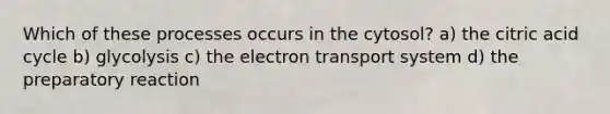 Which of these processes occurs in the cytosol? a) the citric acid cycle b) glycolysis c) the electron transport system d) the preparatory reaction