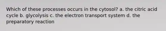 Which of these processes occurs in the cytosol? a. the citric acid cycle b. glycolysis c. the electron transport system d. the preparatory reaction