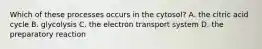 Which of these processes occurs in the cytosol? A. the citric acid cycle B. glycolysis C. the electron transport system D. the preparatory reaction