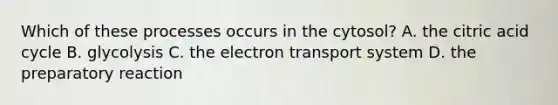 Which of these processes occurs in the cytosol? A. the citric acid cycle B. glycolysis C. the <a href='https://www.questionai.com/knowledge/kbvjAonm6A-electron-transport-system' class='anchor-knowledge'>electron transport system</a> D. the preparatory reaction