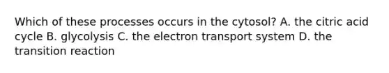 Which of these processes occurs in the cytosol? A. the citric acid cycle B. glycolysis C. the electron transport system D. the transition reaction