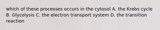 which of these processes occurs in the cytosol A. the Krebs cycle B. Glycolysis C. the electron transport system D. the transition reaction