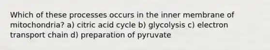 Which of these processes occurs in the inner membrane of mitochondria? a) citric acid cycle b) glycolysis c) electron transport chain d) preparation of pyruvate