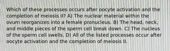 Which of these processes occurs after oocyte activation and the completion of meiosis II? A) The nuclear material within the ovum reorganizes into a female pronucleus. B) The head, neck, and middle pieces of the sperm cell break down. C) The nucleus of the sperm cell swells. D) All of the listed processes occur after oocyte activation and the completion of meiosis II.