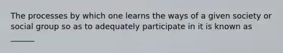 The processes by which one learns the ways of a given society or social group so as to adequately participate in it is known as ______