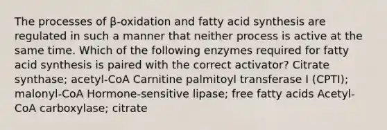 The processes of β-oxidation and fatty acid synthesis are regulated in such a manner that neither process is active at the same time. Which of the following enzymes required for fatty acid synthesis is paired with the correct activator? Citrate synthase; acetyl-CoA Carnitine palmitoyl transferase I (CPTI); malonyl-CoA Hormone-sensitive lipase; free fatty acids Acetyl-CoA carboxylase; citrate