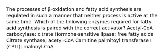 The processes of β-oxidation and fatty acid synthesis are regulated in such a manner that neither process is active at the same time. Which of the following enzymes required for fatty acid synthesis is paired with the correct activator? Acetyl-CoA carboxylase; citrate Hormone-sensitive lipase; free fatty acids Citrate synthase; acetyl-CoA Carnitine palmitoyl transferase I (CPTI); malonyl-CoA