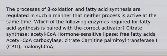 The processes of β-oxidation and fatty acid synthesis are regulated in such a manner that neither process is active at the same time. Which of the following enzymes required for fatty acid synthesis is paired with the correct activator? Citrate synthase; acetyl-CoA Hormone-sensitive lipase; free fatty acids Acetyl-CoA carboxylase; citrate Carnitine palmitoyl transferase I (CPTI); malonyl-CoA