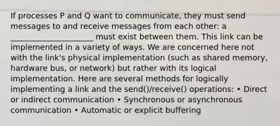 If processes P and Q want to communicate, they must send messages to and receive messages from each other: a _____________________ must exist between them. This link can be implemented in a variety of ways. We are concerned here not with the link's physical implementation (such as shared memory, hardware bus, or network) but rather with its logical implementation. Here are several methods for logically implementing a link and the send()/receive() operations: • Direct or indirect communication • Synchronous or asynchronous communication • Automatic or explicit buffering