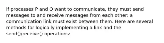 If processes P and Q want to communicate, they must send messages to and receive messages from each other: a communication link must exist between them. Here are several methods for logically implementing a link and the send()/receive() operations: