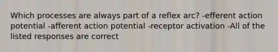 Which processes are always part of a reflex arc? -efferent action potential -afferent action potential -receptor activation -All of the listed responses are correct