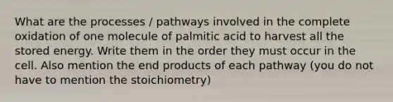 What are the processes / pathways involved in the complete oxidation of one molecule of palmitic acid to harvest all the stored energy. Write them in the order they must occur in the cell. Also mention the end products of each pathway (you do not have to mention the stoichiometry)