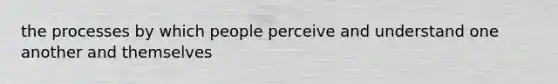 the processes by which people perceive and understand one another and themselves