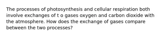 The processes of photosynthesis and cellular respiration both involve exchanges of t o gases oxygen and carbon dioxide with the atmosphere. How does the exchange of gases compare between the two processes?