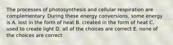 The processes of photosynthesis and cellular respiration are complementary. During these energy conversions, some energy is A. lost in the form of heat B. created in the form of heat C. used to create light D. all of the choices are correct E. none of the choices are correct