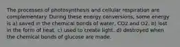 The processes of photosynthesis and cellular respiration are complementary. During these energy conversions, some energy is a) saved in the chemical bonds of water, CO2 and O2. b) lost in the form of heat. c) used to create light. d) destroyed when the chemical bonds of glucose are made.