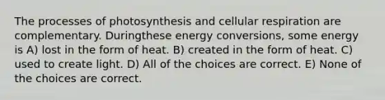 The processes of photosynthesis and cellular respiration are complementary. Duringthese energy conversions, some energy is A) lost in the form of heat. B) created in the form of heat. C) used to create light. D) All of the choices are correct. E) None of the choices are correct.