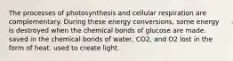 The processes of photosynthesis and cellular respiration are complementary. During these energy conversions, some energy is destroyed when the chemical bonds of glucose are made. saved in the chemical bonds of water, CO2, and O2 lost in the form of heat. used to create light.