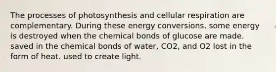 The processes of photosynthesis and <a href='https://www.questionai.com/knowledge/k1IqNYBAJw-cellular-respiration' class='anchor-knowledge'>cellular respiration</a> are complementary. During these energy conversions, some energy is destroyed when the chemical bonds of glucose are made. saved in the chemical bonds of water, CO2, and O2 lost in the form of heat. used to create light.