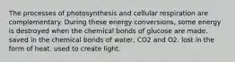 The processes of photosynthesis and cellular respiration are complementary. During these energy conversions, some energy is destroyed when the chemical bonds of glucose are made. saved in the chemical bonds of water, CO2 and O2. lost in the form of heat. used to create light.