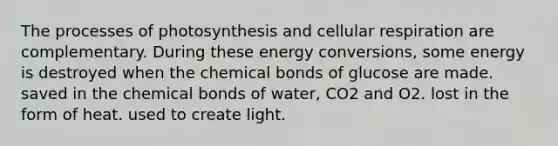 The processes of photosynthesis and cellular respiration are complementary. During these energy conversions, some energy is destroyed when the chemical bonds of glucose are made. saved in the chemical bonds of water, CO2 and O2. lost in the form of heat. used to create light.