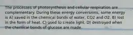 The processes of photosynthesis and cellular respiration are complementary. During these energy conversions, some energy is A) saved in the chemical bonds of water, CO2 and O2. B) lost in the form of heat. C) used to create light. D) destroyed when the chemical bonds of glucose are made.