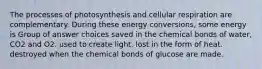 The processes of photosynthesis and cellular respiration are complementary. During these energy conversions, some energy is Group of answer choices saved in the chemical bonds of water, CO2 and O2. used to create light. lost in the form of heat. destroyed when the chemical bonds of glucose are made.