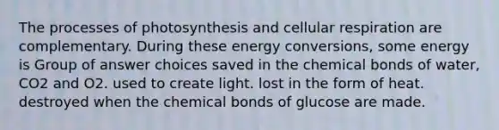 The processes of photosynthesis and cellular respiration are complementary. During these energy conversions, some energy is Group of answer choices saved in the chemical bonds of water, CO2 and O2. used to create light. lost in the form of heat. destroyed when the chemical bonds of glucose are made.