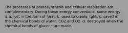 The processes of photosynthesis and cellular respiration are complementary. During these energy conversions, some energy is a. lost in the form of heat. b. used to create light. c. saved in the chemical bonds of water, CO2 and O2. d. destroyed when the chemical bonds of glucose are made.