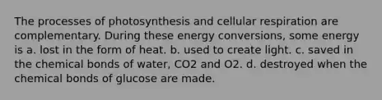 The processes of photosynthesis and cellular respiration are complementary. During these energy conversions, some energy is a. lost in the form of heat. b. used to create light. c. saved in the chemical bonds of water, CO2 and O2. d. destroyed when the chemical bonds of glucose are made.