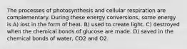 The processes of photosynthesis and cellular respiration are complementary. During these energy conversions, some energy is A) lost in the form of heat. B) used to create light. C) destroyed when the chemical bonds of glucose are made. D) saved in the chemical bonds of water, CO2 and O2.