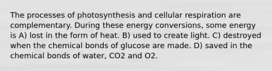 The processes of photosynthesis and <a href='https://www.questionai.com/knowledge/k1IqNYBAJw-cellular-respiration' class='anchor-knowledge'>cellular respiration</a> are complementary. During these energy conversions, some energy is A) lost in the form of heat. B) used to create light. C) destroyed when the chemical bonds of glucose are made. D) saved in the chemical bonds of water, CO2 and O2.