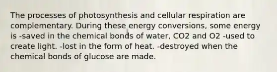 The processes of photosynthesis and cellular respiration are complementary. During these energy conversions, some energy is -saved in the chemical bonds of water, CO2 and O2 -used to create light. -lost in the form of heat. -destroyed when the chemical bonds of glucose are made.