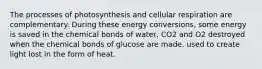 The processes of photosynthesis and cellular respiration are complementary. During these energy conversions, some energy is saved in the chemical bonds of water, CO2 and O2 destroyed when the chemical bonds of glucose are made. used to create light lost in the form of heat.