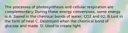 The processes of photosynthesis and cellular respiration are complementary. During these energy conversions, some energy is A. Saved in the chemical bonds of water, CO2 and 02. B.Lost in the form of heat C. Destroyed when the chemical bond of glucose and made. D. Used to create light