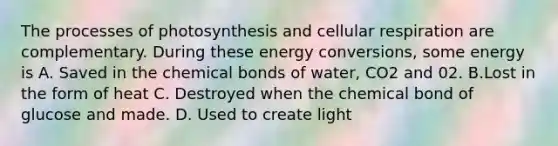 The processes of photosynthesis and cellular respiration are complementary. During these energy conversions, some energy is A. Saved in the chemical bonds of water, CO2 and 02. B.Lost in the form of heat C. Destroyed when the chemical bond of glucose and made. D. Used to create light