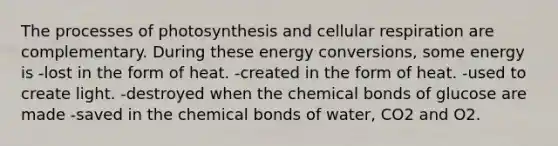 The processes of photosynthesis and cellular respiration are complementary. During these energy conversions, some energy is -lost in the form of heat. -created in the form of heat. -used to create light. -destroyed when the chemical bonds of glucose are made -saved in the chemical bonds of water, CO2 and O2.