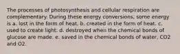 The processes of photosynthesis and cellular respiration are complementary. During these energy conversions, some energy is a. lost in the form of heat. b. created in the form of heat. c. used to create light. d. destroyed when the chemical bonds of glucose are made. e. saved in the chemical bonds of water, CO2 and O2.