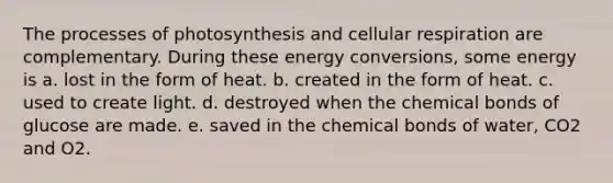 The processes of photosynthesis and cellular respiration are complementary. During these energy conversions, some energy is a. lost in the form of heat. b. created in the form of heat. c. used to create light. d. destroyed when the chemical bonds of glucose are made. e. saved in the chemical bonds of water, CO2 and O2.