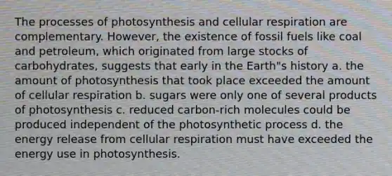 The processes of photosynthesis and cellular respiration are complementary. However, the existence of fossil fuels like coal and petroleum, which originated from large stocks of carbohydrates, suggests that early in the Earth"s history a. the amount of photosynthesis that took place exceeded the amount of cellular respiration b. sugars were only one of several products of photosynthesis c. reduced carbon-rich molecules could be produced independent of the photosynthetic process d. the energy release from cellular respiration must have exceeded the energy use in photosynthesis.