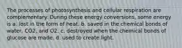 The processes of photosynthesis and cellular respiration are complementary. During these energy conversions, some energy is a. lost in the form of heat. b. saved in the chemical bonds of water, CO2, and O2. c. destroyed when the chemical bonds of glucose are made. d. used to create light.