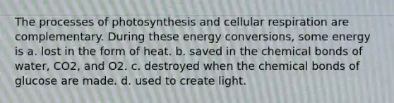 The processes of photosynthesis and <a href='https://www.questionai.com/knowledge/k1IqNYBAJw-cellular-respiration' class='anchor-knowledge'>cellular respiration</a> are complementary. During these energy conversions, some energy is a. lost in the form of heat. b. saved in the chemical bonds of water, CO2, and O2. c. destroyed when the chemical bonds of glucose are made. d. used to create light.