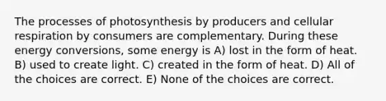 The processes of photosynthesis by producers and cellular respiration by consumers are complementary. During these energy conversions, some energy is A) lost in the form of heat. B) used to create light. C) created in the form of heat. D) All of the choices are correct. E) None of the choices are correct.