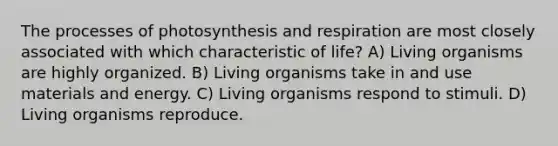 The processes of photosynthesis and respiration are most closely associated with which characteristic of life? A) Living organisms are highly organized. B) Living organisms take in and use materials and energy. C) Living organisms respond to stimuli. D) Living organisms reproduce.