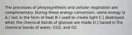 The processes of phoyosynthesis and cellular respiration are complimentary. During these energy conversion, some energy is A.) lost in the form of heat B.) used to create light C.) destroyed when the chemical bonds of glucose are made D.) Saved in the chemical bonds of water, CO2, and O2