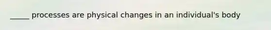 _____ processes are physical changes in an individual's body