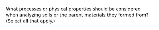 What processes or physical properties should be considered when analyzing soils or the parent materials they formed from? (Select all that apply.)