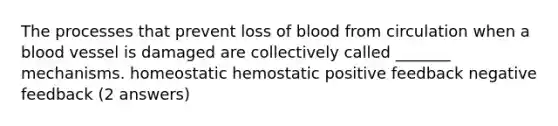 The processes that prevent loss of blood from circulation when a blood vessel is damaged are collectively called _______ mechanisms. homeostatic hemostatic positive feedback negative feedback (2 answers)