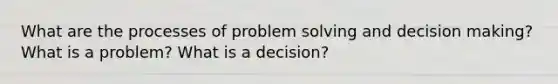 What are the processes of problem solving and decision making? What is a problem? What is a decision?